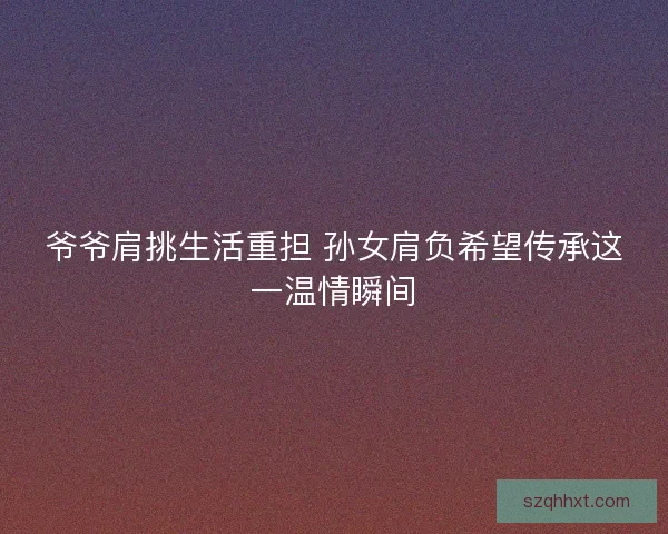 爷爷肩挑生活重担 孙女肩负希望传承这一温情瞬间