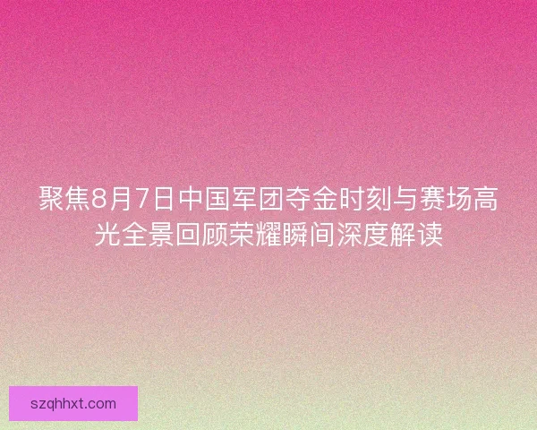 聚焦8月7日中国军团夺金时刻与赛场高光全景回顾荣耀瞬间深度解读