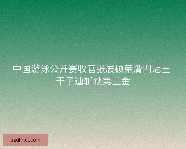 中国游泳公开赛收官张展硕荣膺四冠王 于子迪斩获第三金