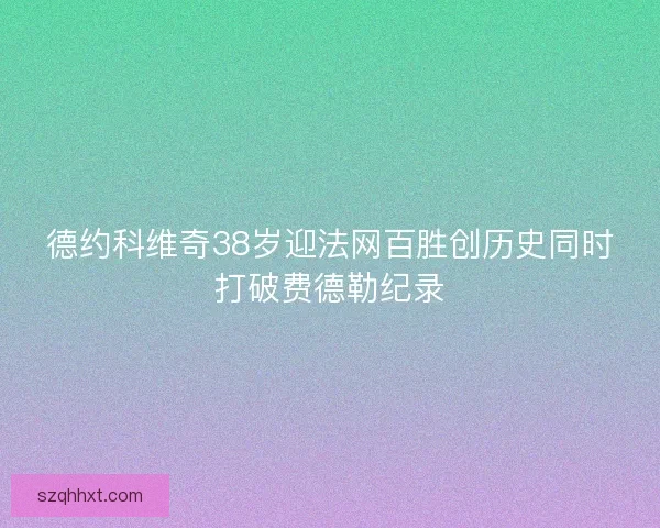 德约科维奇38岁迎法网百胜创历史同时打破费德勒纪录