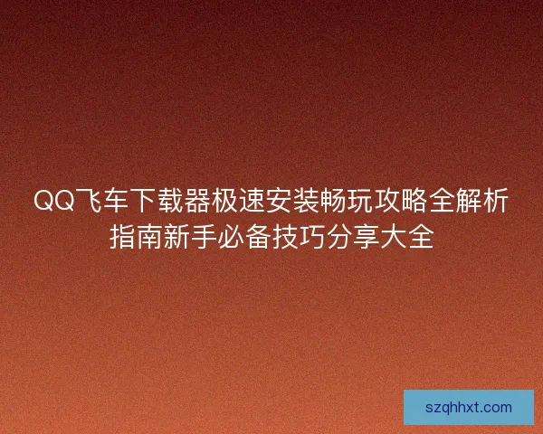 QQ飞车下载器极速安装畅玩攻略全解析指南新手必备技巧分享大全