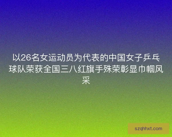以26名女运动员为代表的中国女子乒乓球队荣获全国三八红旗手殊荣彰显巾帼风采