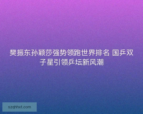樊振东孙颖莎强势领跑世界排名 国乒双子星引领乒坛新风潮