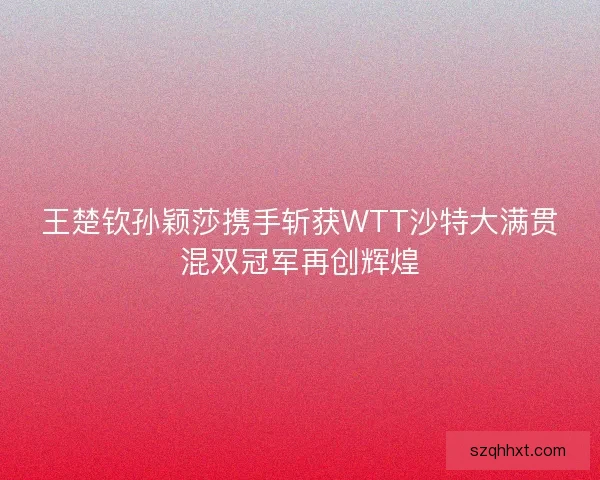 王楚钦孙颖莎携手斩获WTT沙特大满贯混双冠军再创辉煌