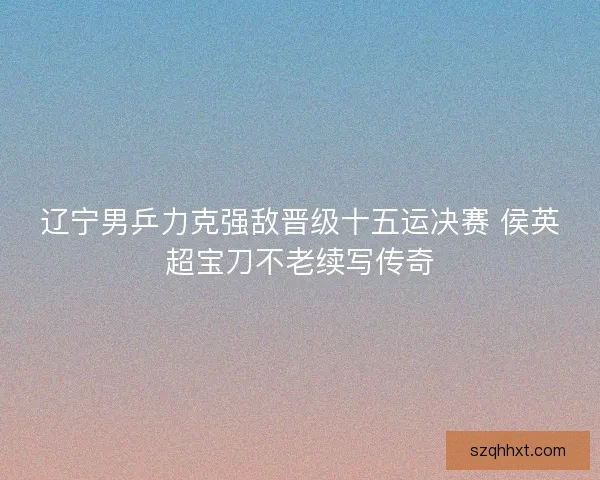 辽宁男乒力克强敌晋级十五运决赛 侯英超宝刀不老续写传奇