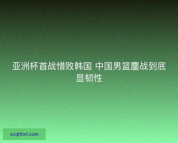 亚洲杯首战惜败韩国 中国男篮鏖战到底显韧性