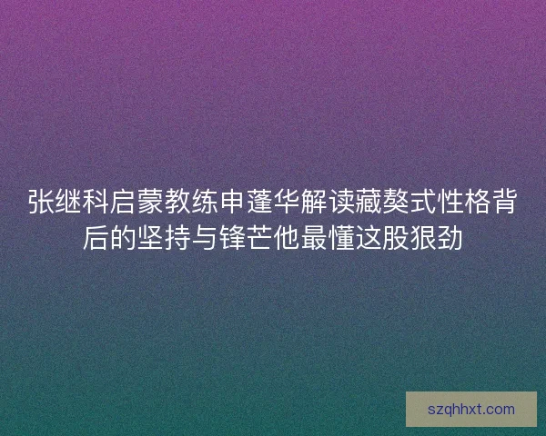 张继科启蒙教练申蓬华解读藏獒式性格背后的坚持与锋芒他最懂这股狠劲 张继科启蒙教练申蓬华解读藏獒式性格背后的坚持与锋芒他最懂这股狠劲