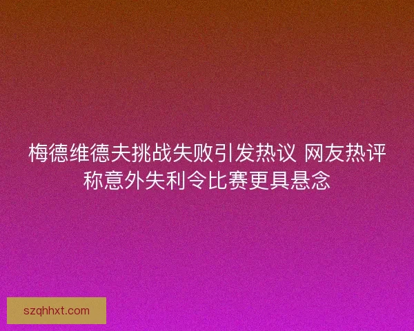梅德维德夫挑战失败引发热议 网友热评称意外失利令比赛更具悬念 梅德维德夫挑战失败引发热议 网友热评称意外失利令比赛更具悬念