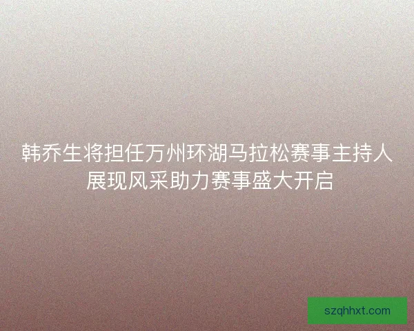 韩乔生将担任万州环湖马拉松赛事主持人 展现风采助力赛事盛大开启 韩乔生将担任万州环湖马拉松赛事主持人 展现风采助力赛事盛大开启