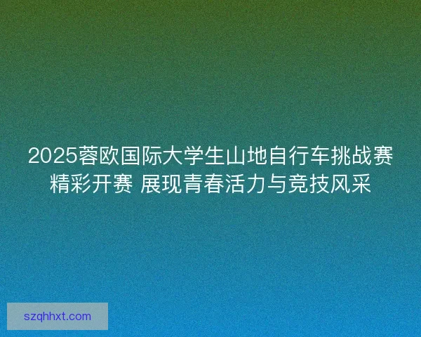 2025蓉欧国际大学生山地自行车挑战赛精彩开赛 展现青春活力与竞技风采