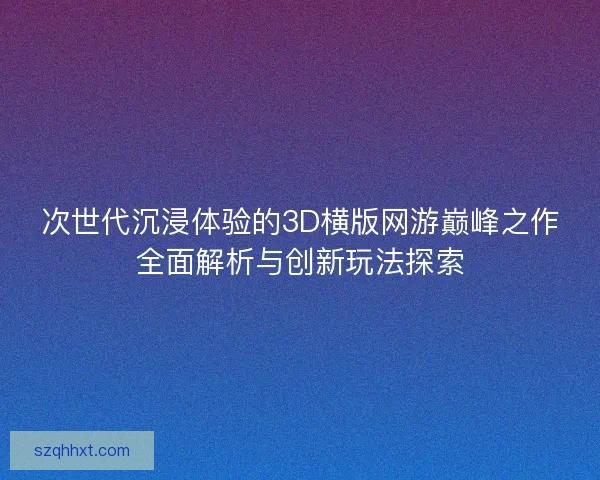 次世代沉浸体验的3D横版网游巅峰之作全面解析与创新玩法探索