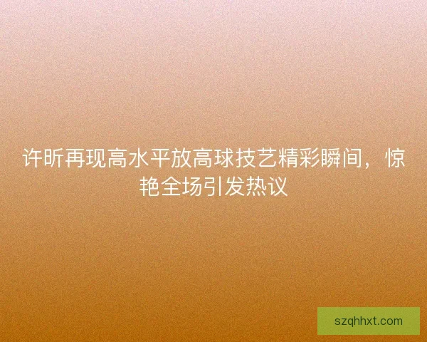 许昕再现高水平放高球技艺精彩瞬间,惊艳全场引发热议 许昕再现高水平放高球技艺精彩瞬间,惊艳全场引发热议