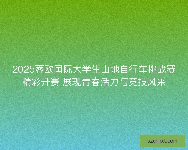 2025蓉欧国际大学生山地自行车挑战赛精彩开赛 展现青春活力与竞技风采 2025蓉欧国际大学生山地自行车挑战赛精彩开赛 展现青春活力与竞技风采