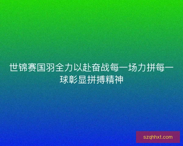 世锦赛国羽全力以赴奋战每一场力拼每一球彰显拼搏精神