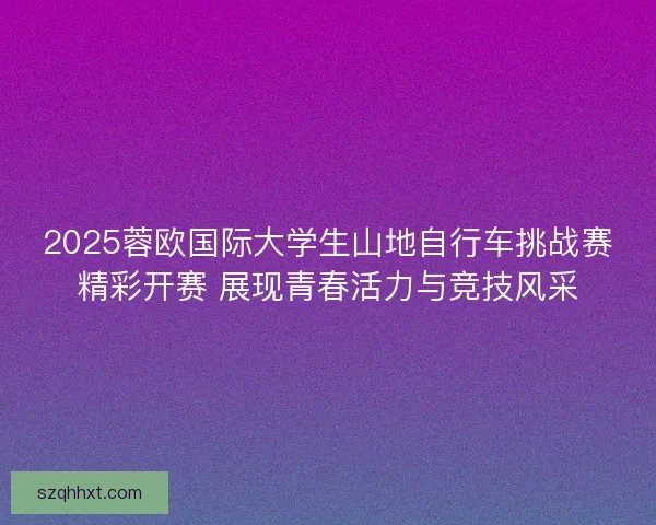 2025蓉欧国际大学生山地自行车挑战赛精彩开赛 展现青春活力与竞技风采