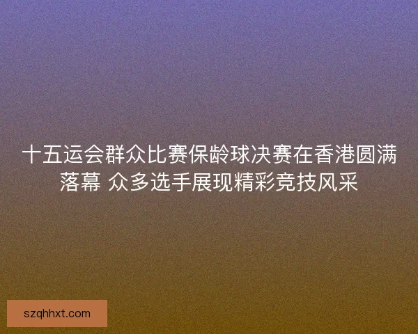 十五运会群众比赛保龄球决赛在香港圆满落幕 众多选手展现精彩竞技风采