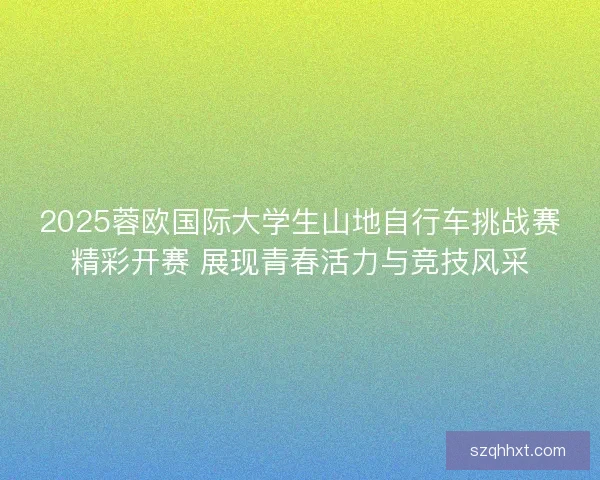 2025蓉欧国际大学生山地自行车挑战赛精彩开赛 展现青春活力与竞技风采