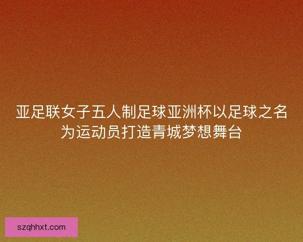 亚足联女子五人制足球亚洲杯以足球之名为运动员打造青城梦想舞台 亚足联女子五人制足球亚洲杯以足球之名为运动员打造青城梦想舞台