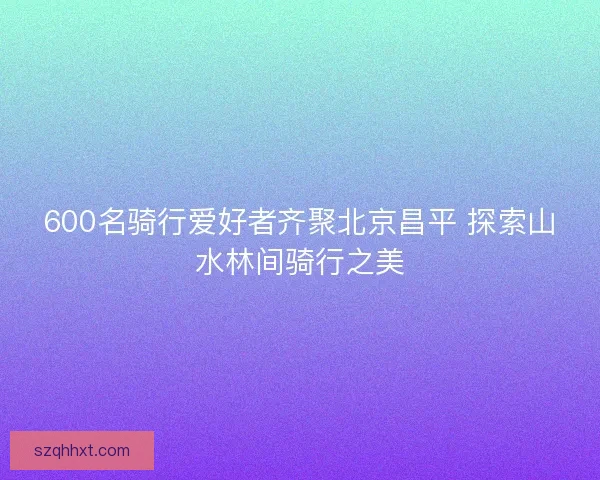 600名骑行爱好者齐聚北京昌平 探索山水林间骑行之美 600名骑行爱好者齐聚北京昌平 探索山水林间骑行之美