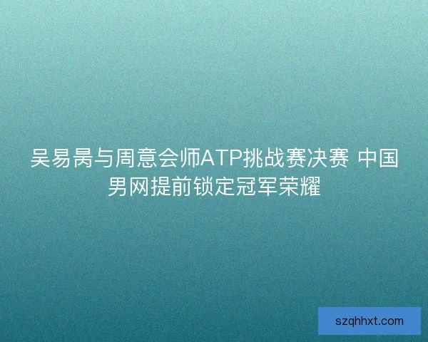 吴易昺与周意会师ATP挑战赛决赛 中国男网提前锁定冠军荣耀