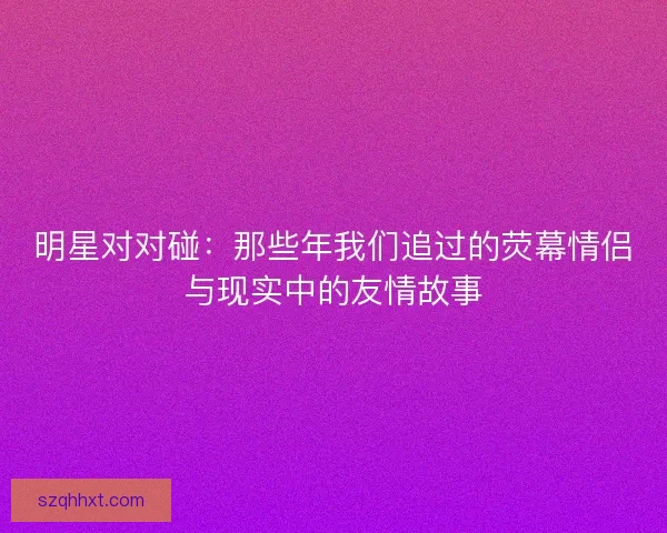 明星对对碰:那些年我们追过的荧幕情侣与现实中的友情故事 明星对对碰:那些年我们追过的荧幕情侣与现实中的友情故事